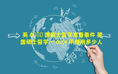 英 🍁 国硕士留学准备条件 英国硕士留学一 🦢 年费用多少人民币